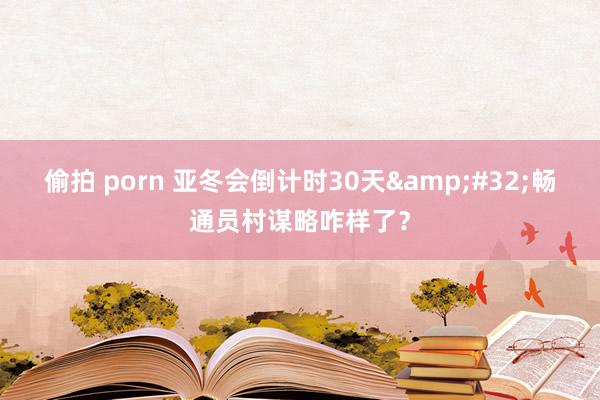 偷拍 porn 亚冬会倒计时30天&#32;畅通员村谋略咋样了？