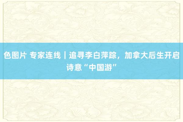 色图片 专家连线｜追寻李白萍踪，加拿大后生开启诗意“中国游”