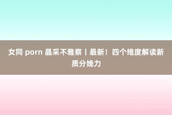 女同 porn 晶采不雅察丨最新！四个维度解读新质分娩力