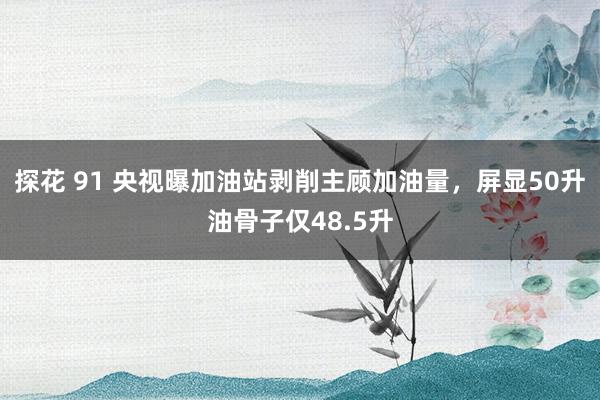 探花 91 央视曝加油站剥削主顾加油量，屏显50升油骨子仅48.5升