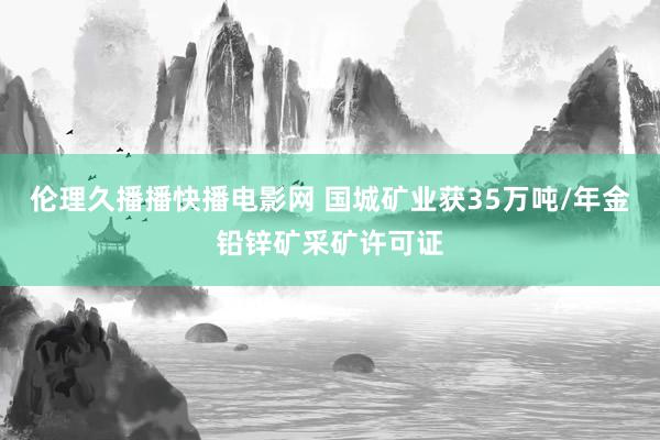 伦理久播播快播电影网 国城矿业获35万吨/年金铅锌矿采矿许可证