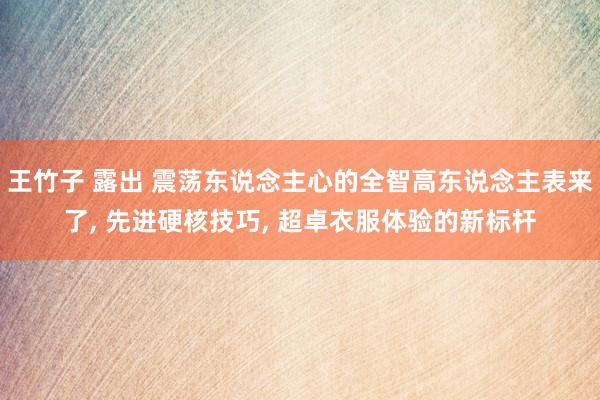 王竹子 露出 震荡东说念主心的全智高东说念主表来了， 先进硬核技巧， 超卓衣服体验的新标杆