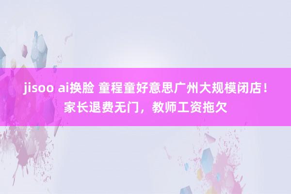 jisoo ai换脸 童程童好意思广州大规模闭店！家长退费无门，教师工资拖欠