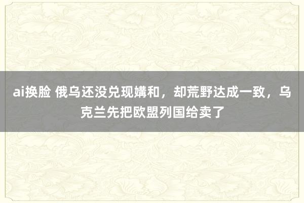 ai换脸 俄乌还没兑现媾和，却荒野达成一致，乌克兰先把欧盟列国给卖了