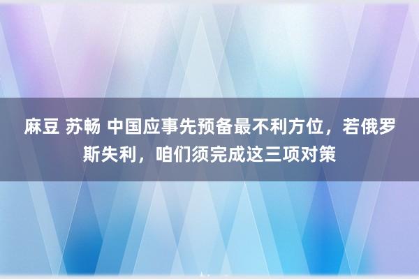 麻豆 苏畅 中国应事先预备最不利方位，若俄罗斯失利，咱们须完成这三项对策