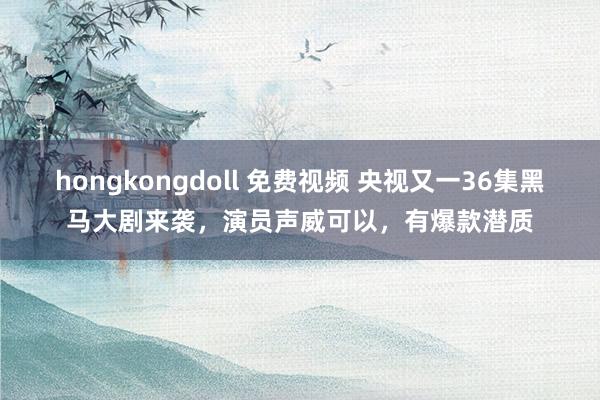 hongkongdoll 免费视频 央视又一36集黑马大剧来袭，演员声威可以，有爆款潜质