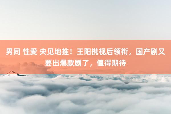 男同 性愛 央见地推！王阳携视后领衔，国产剧又要出爆款剧了，值得期待