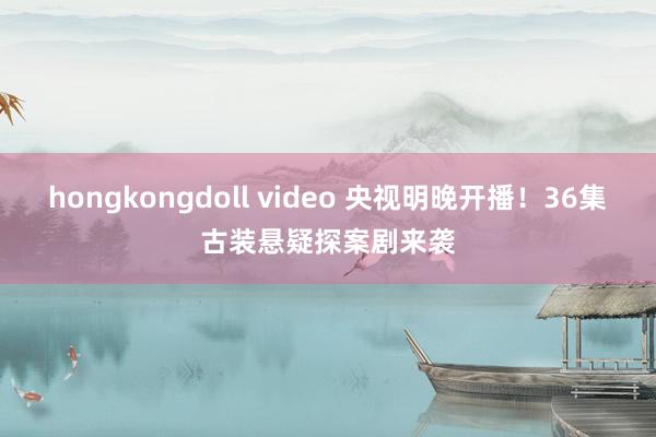 hongkongdoll video 央视明晚开播！36集古装悬疑探案剧来袭