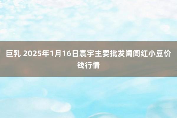 巨乳 2025年1月16日寰宇主要批发阛阓红小豆价钱行情