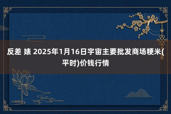 反差 婊 2025年1月16日宇宙主要批发商场粳米(平时)价钱行情