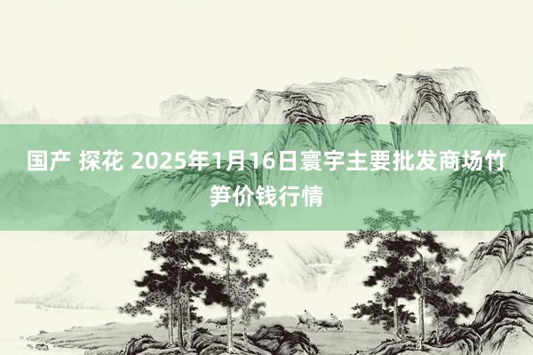 国产 探花 2025年1月16日寰宇主要批发商场竹笋价钱行情