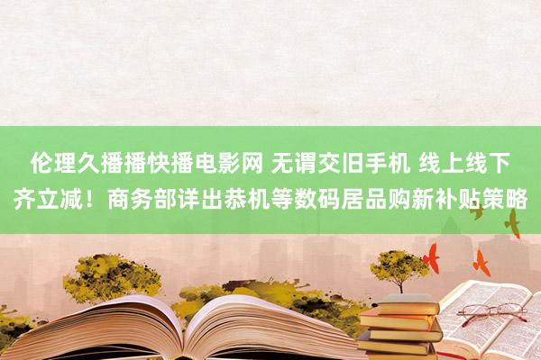 伦理久播播快播电影网 无谓交旧手机 线上线下齐立减！商务部详出恭机等数码居品购新补贴策略