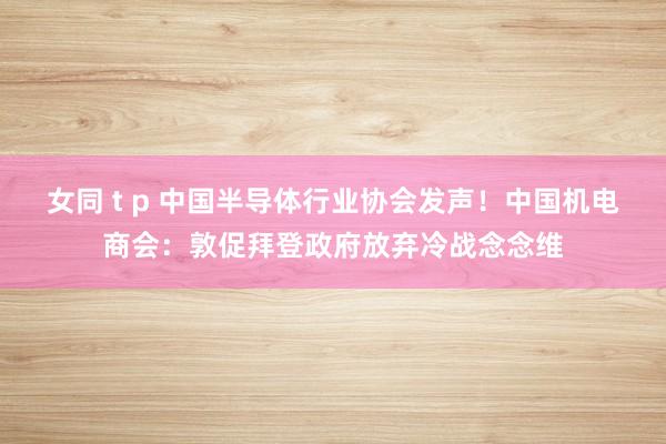 女同 t p 中国半导体行业协会发声！中国机电商会：敦促拜登政府放弃冷战念念维