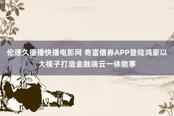 伦理久播播快播电影网 奇富借券APP登陆鸿蒙以大模子打造金融端云一体做事