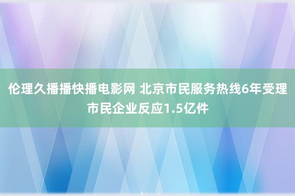 伦理久播播快播电影网 北京市民服务热线6年受理市民企业反应1.5亿件