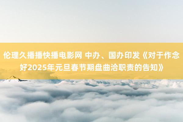 伦理久播播快播电影网 中办、国办印发《对于作念好2025年元旦春节期盘曲洽职责的告知》