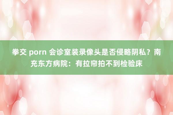 拳交 porn 会诊室装录像头是否侵略阴私？南充东方病院：有拉帘拍不到检验床