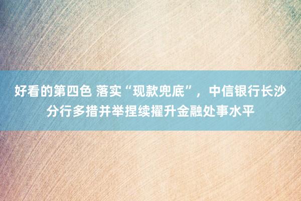 好看的第四色 落实“现款兜底”，中信银行长沙分行多措并举捏续擢升金融处事水平