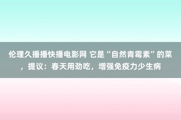 伦理久播播快播电影网 它是“自然青霉素”的菜，提议：春天用劲吃，增强免疫力少生病