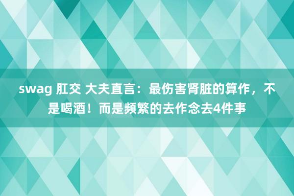 swag 肛交 大夫直言：最伤害肾脏的算作，不是喝酒！而是频繁的去作念去4件事