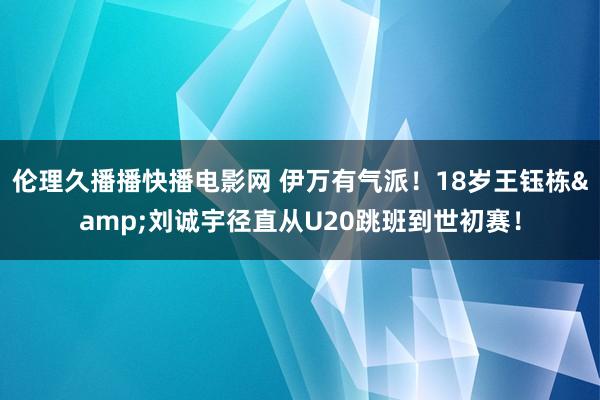 伦理久播播快播电影网 伊万有气派！18岁王钰栋&刘诚宇径直从U20跳班到世初赛！