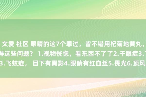 文爱 社区 眼睛的这7个罪过，皆不错用杞菊地黄丸， 对照望望吧， 你有莫得这些问题？ 1.视物恍惚，看东西不了了2.干眼症3.飞蚊症， 目下有黑影4.眼睛有红血丝5.畏光6.顶风致泪7.眼睛干、 眼睛痒